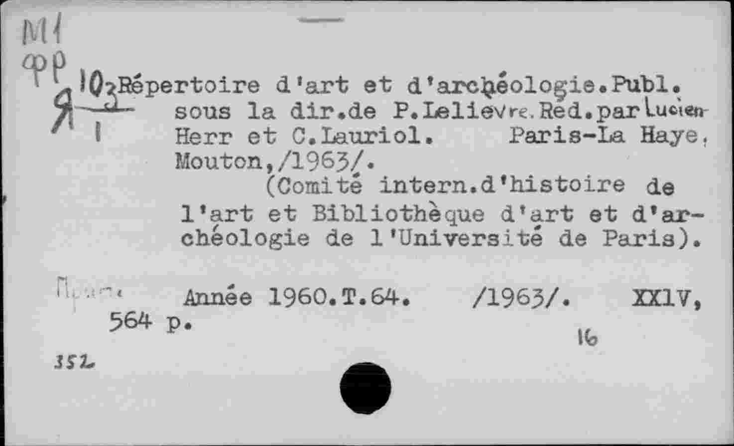 ﻿rtoire d'art et d*archéologie.Publ. sous la dir.de P. Lelievre. Red. par Lucien Herr et C.Lauriol. Paris-La Haye.
Mouton,/1965/.
(Comité intern.d’histoire de l’art et Bibliothèque d’art et d’archéologie de 1’Université de Paris).
Année I960.T.64.
564 p.
/1965/. XXIV,
Ife
